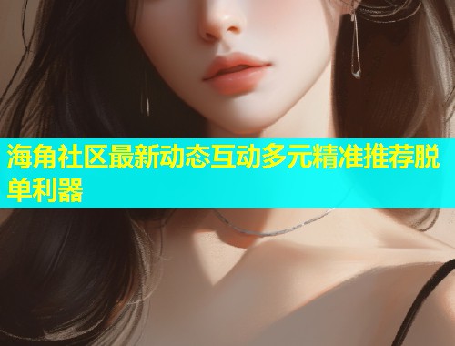 海角社区最新动态互动多元精准推荐脱单利器