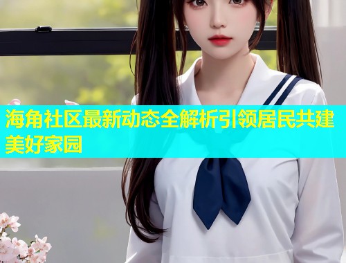 海角社区最新动态全解析引领居民共建美好家园 第2张 海角社区最新动态全解析引领居民共建美好家园 第2张