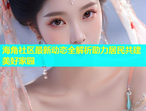 海角社区最新动态全解析助力居民共建美好家园