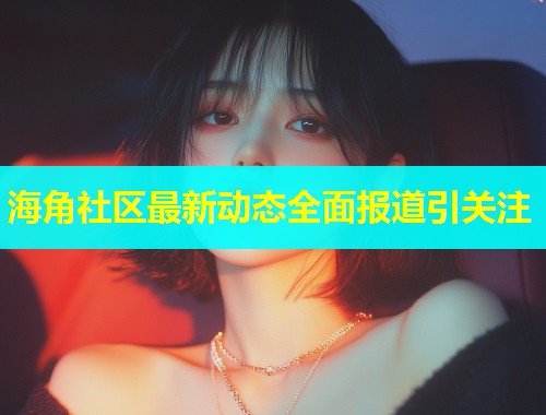 海角社区最新动态全面报道引关注