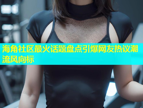 海角社区最火话题盘点引爆网友热议潮流风向标