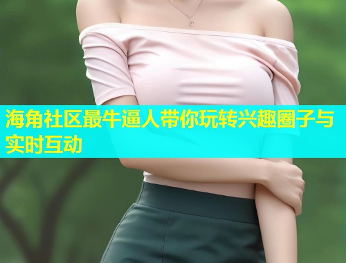 海角社区最牛逼人带你玩转兴趣圈子与实时互动