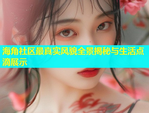 海角社区最真实风貌全景揭秘与生活点滴展示