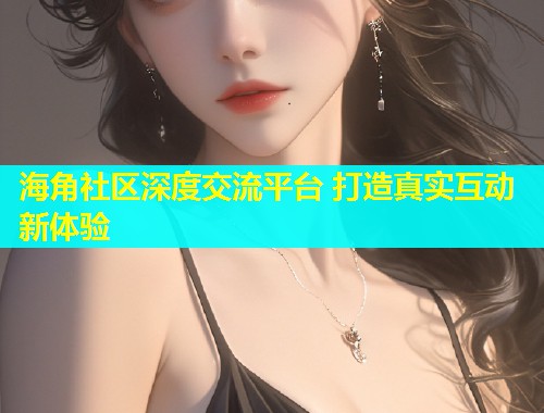 海角社区深度交流平台 打造真实互动新体验