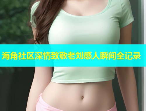 海角社区深情致敬老刘感人瞬间全记录  第2张