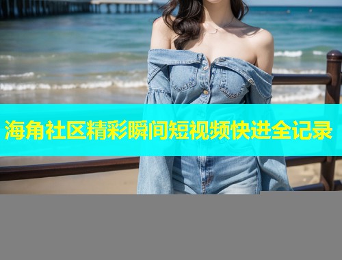 海角社区精彩瞬间短视频快进全记录  第2张