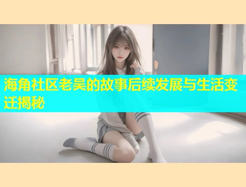 海角社区老吴的故事后续发展与生活变迁揭秘  第2张