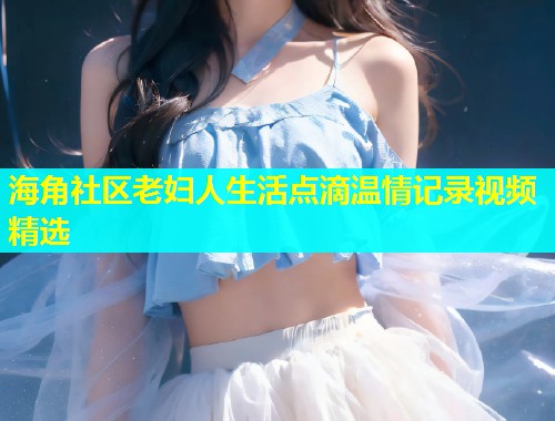 海角社区老妇人生活点滴温情记录视频精选