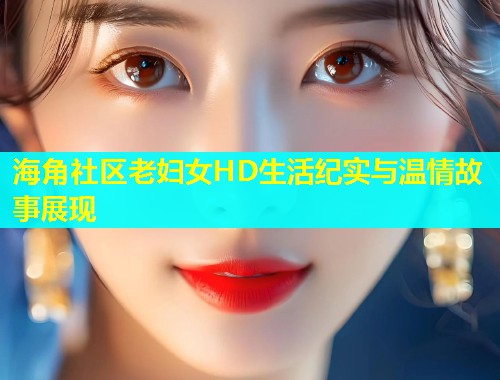 海角社区老妇女HD生活纪实与温情故事展现