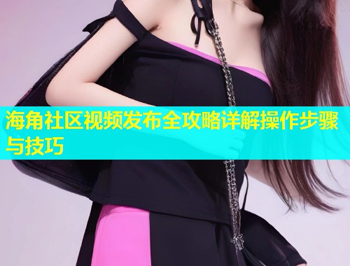 海角社区视频发布全攻略详解操作步骤与技巧  第1张