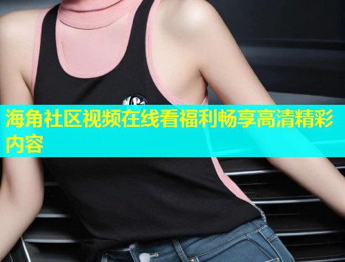 海角社区视频在线看福利畅享高清精彩内容  第1张