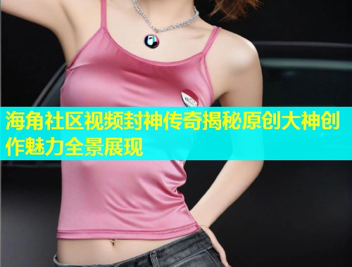 海角社区视频封神传奇揭秘原创大神创作魅力全景展现