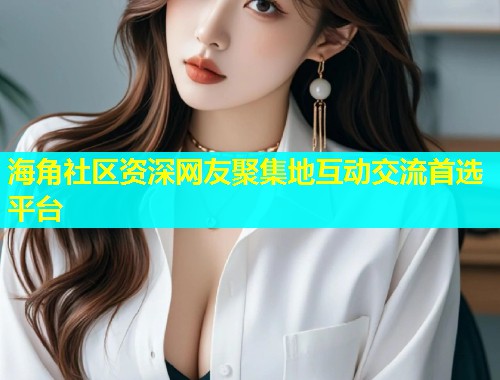 海角社区资深网友聚集地互动交流首选平台
