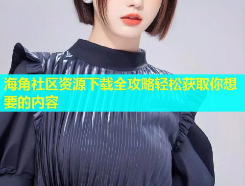 海角社区资源下载全攻略轻松获取你想要的内容  第2张