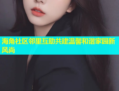 海角社区邻里互助共建温馨和谐家园新风尚