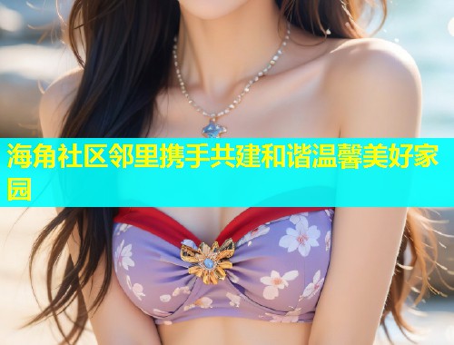海角社区邻里携手共建和谐温馨美好家园  第1张