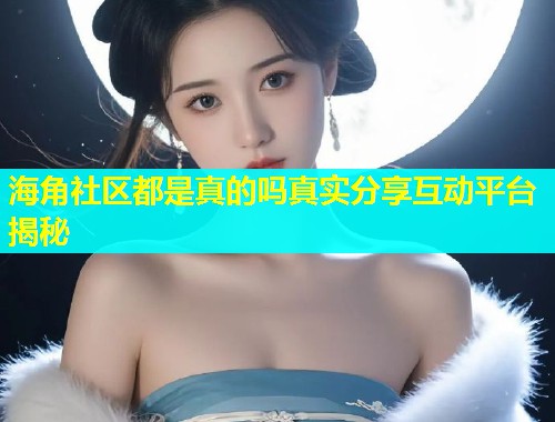 海角社区都是真的吗真实分享互动平台揭秘