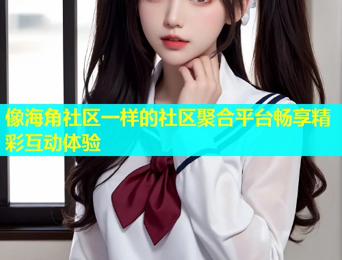 像海角社区一样的社区聚合平台畅享精彩互动体验