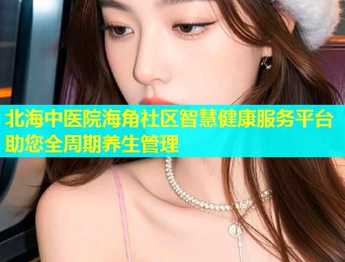 北海中医院海角社区智慧健康服务平台助您全周期养生管理  第1张