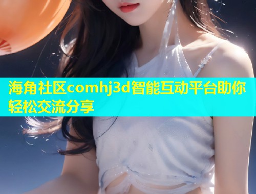 海角社区comhj3d智能互动平台助你轻松交流分享