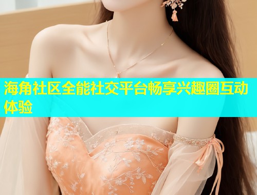 海角社区全能社交平台畅享兴趣圈互动体验