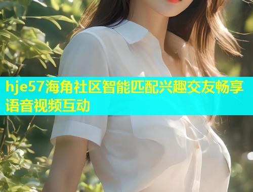 hje57海角社区智能匹配兴趣交友畅享语音视频互动  第2张