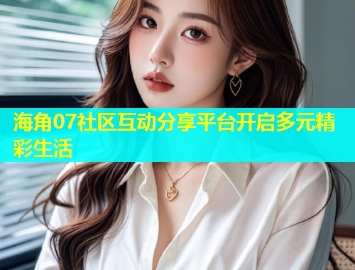 海角07社区互动分享平台开启多元精彩生活
