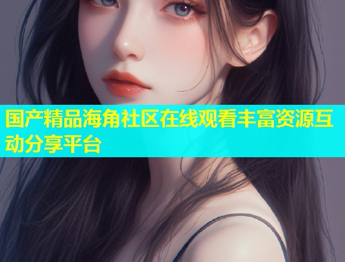 国产精品海角社区在线观看丰富资源互动分享平台