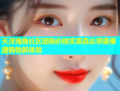 天津海角社区团购价格实惠直达邻里便捷购物新体验