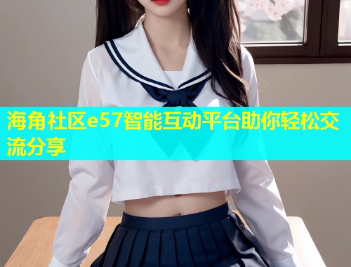 海角社区e57智能互动平台助你轻松交流分享  第2张