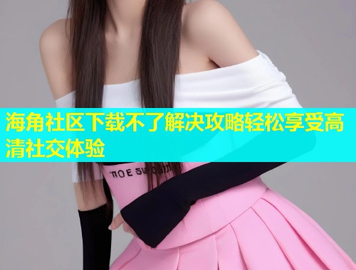 海角社区下载不了解决攻略轻松享受高清社交体验