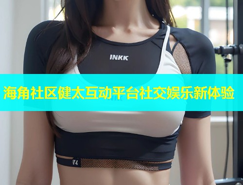 海角社区健太互动平台社交娱乐新体验