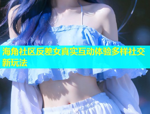 海角社区反差女真实互动体验多样社交新玩法