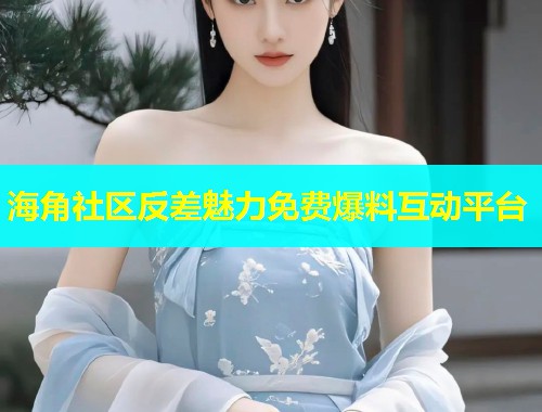 海角社区反差魅力免费爆料互动平台