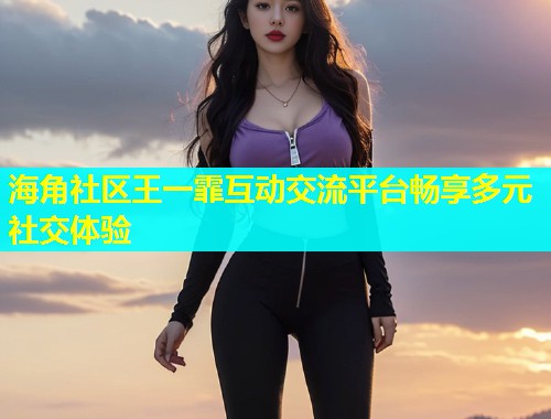 海角社区王一霏互动交流平台畅享多元社交体验