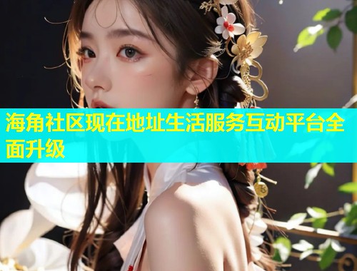 海角社区现在地址生活服务互动平台全面升级