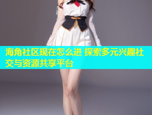 海角社区现在怎么进 探索多元兴趣社交与资源共享平台