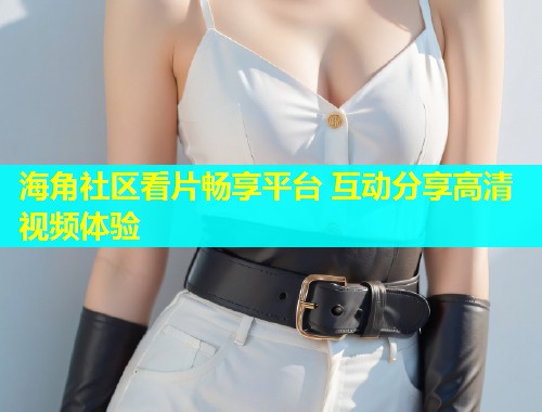 海角社区看片畅享平台 互动分享高清视频体验 第2张 海角社区看片畅享平台 互动分享高清视频体验 第2张
