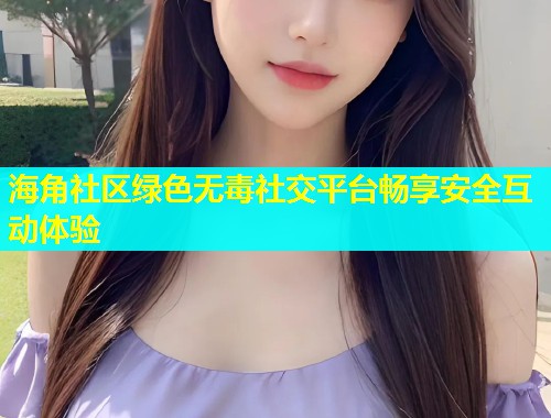 海角社区绿色无毒社交平台畅享安全互动体验