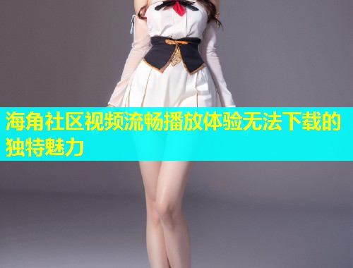 海角社区视频流畅播放体验无法下载的独特魅力