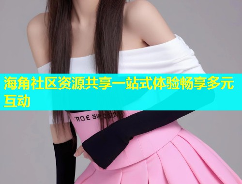 海角社区资源共享一站式体验畅享多元互动