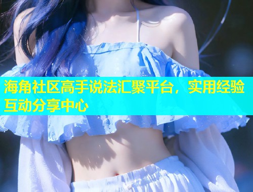 海角社区高手说法汇聚平台，实用经验互动分享中心