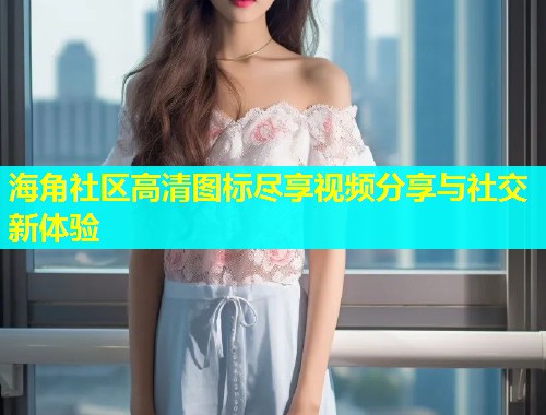 海角社区高清图标尽享视频分享与社交新体验  第2张