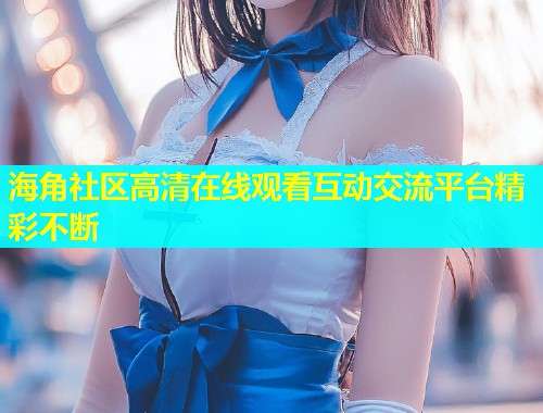 海角社区高清在线观看互动交流平台精彩不断