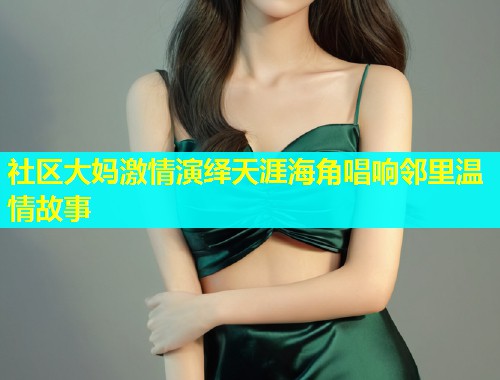 社区大妈激情演绎天涯海角唱响邻里温情故事