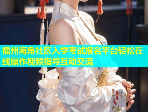 福州海角社区入学考试报名平台轻松在线操作视频指导互动交流