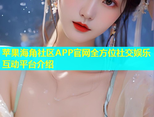 苹果海角社区APP官网全方位社交娱乐互动平台介绍