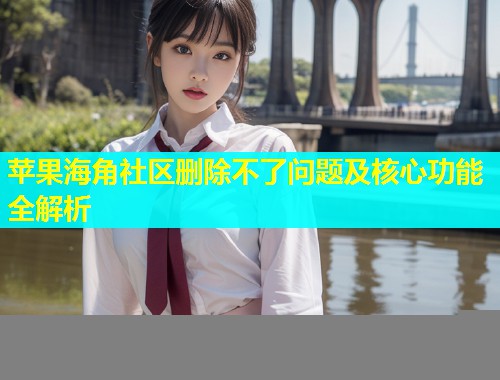 苹果海角社区删除不了问题及核心功能全解析