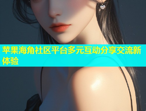 苹果海角社区平台多元互动分享交流新体验