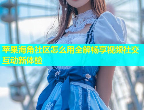 苹果海角社区怎么用全解畅享视频社交互动新体验